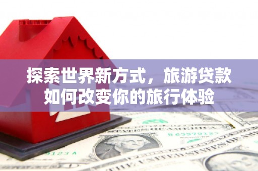 舒兰探索世界新方式，旅游贷款如何改变你的旅行体验